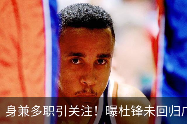 身兼多职引关注！曝杜锋未回归广东率队训练事出有因 续约仍未有进展